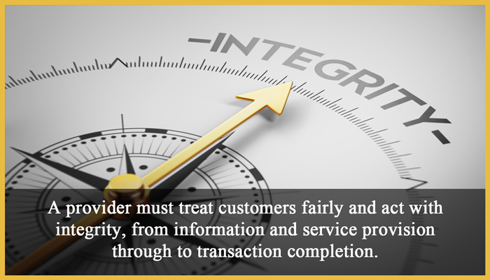 1. Fairness and integrity: A provider must treat customers fairly and act with integrity, from information and service provision through to transaction completion.