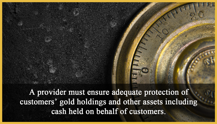 3. Protection of client assets: A provider must ensure adequate protection of customers’ gold holdings and other assets including cash held on behalf of customers.